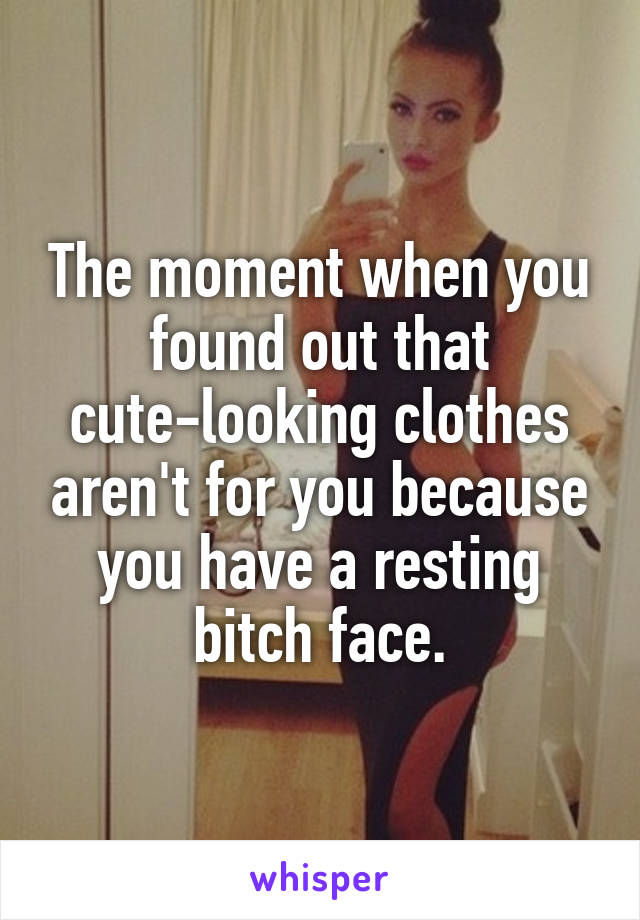 The moment when you found out that cute-looking clothes aren't for you because you have a resting bitch face.