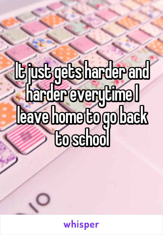 It just gets harder and harder everytime I leave home to go back to school
