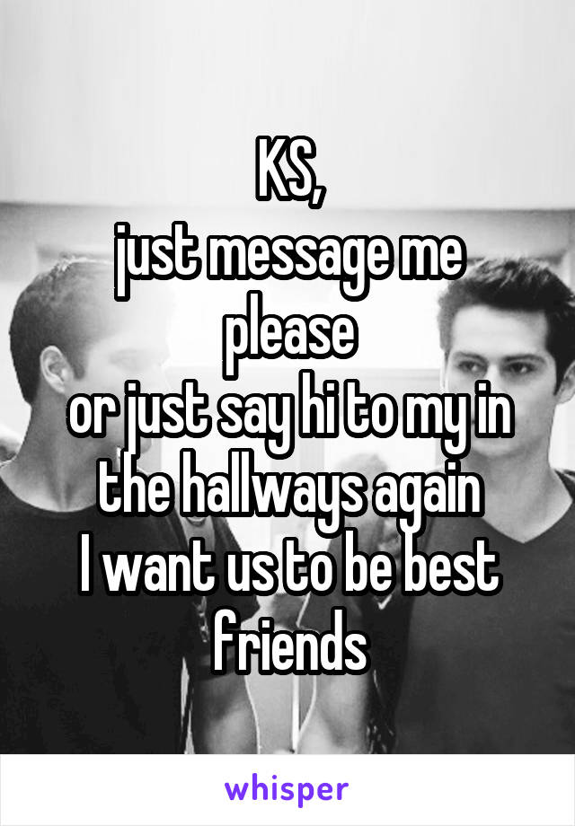 KS,
just message me please
or just say hi to my in the hallways again
I want us to be best friends