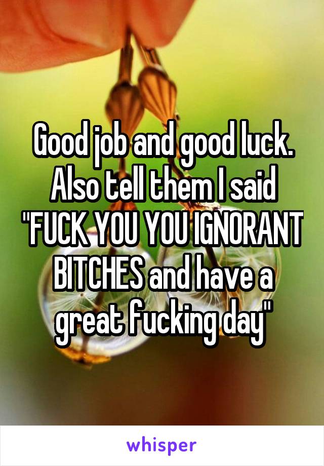 Good job and good luck. Also tell them I said "FUCK YOU YOU IGNORANT BITCHES and have a great fucking day"