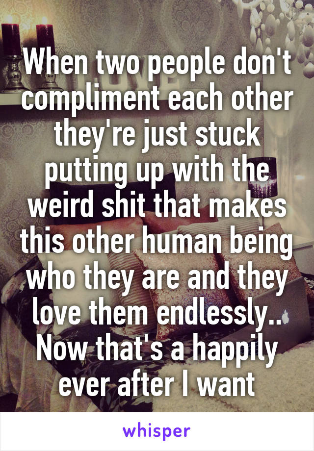 When two people don't compliment each other they're just stuck putting up with the weird shit that makes this other human being who they are and they love them endlessly.. Now that's a happily ever after I want