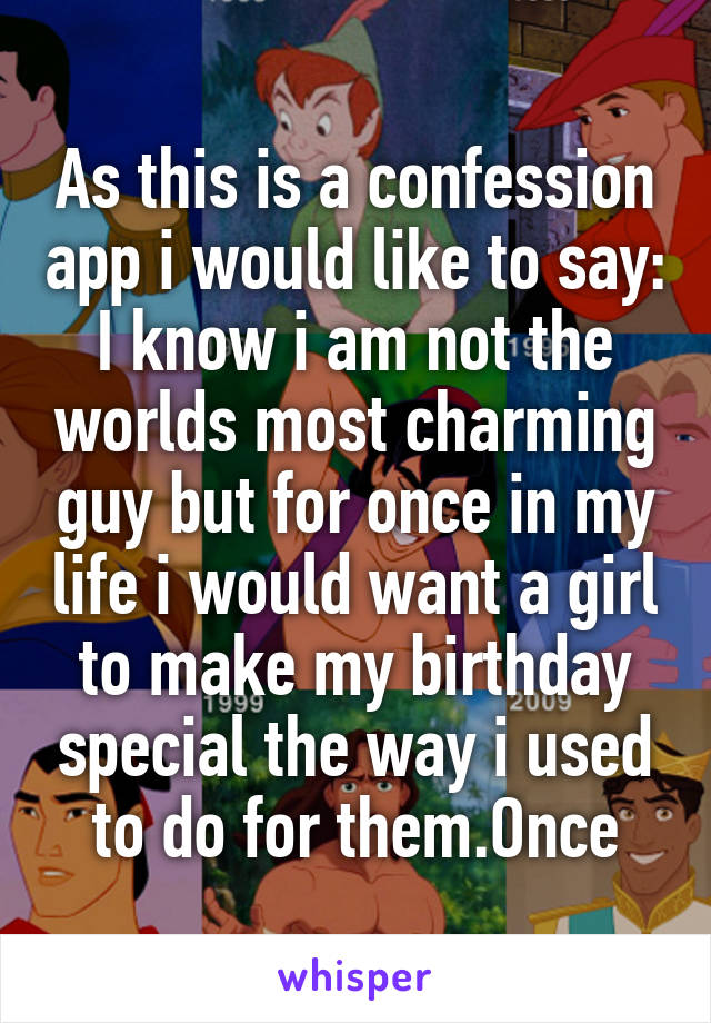 As this is a confession app i would like to say:
I know i am not the worlds most charming guy but for once in my life i would want a girl to make my birthday special the way i used to do for them.Once