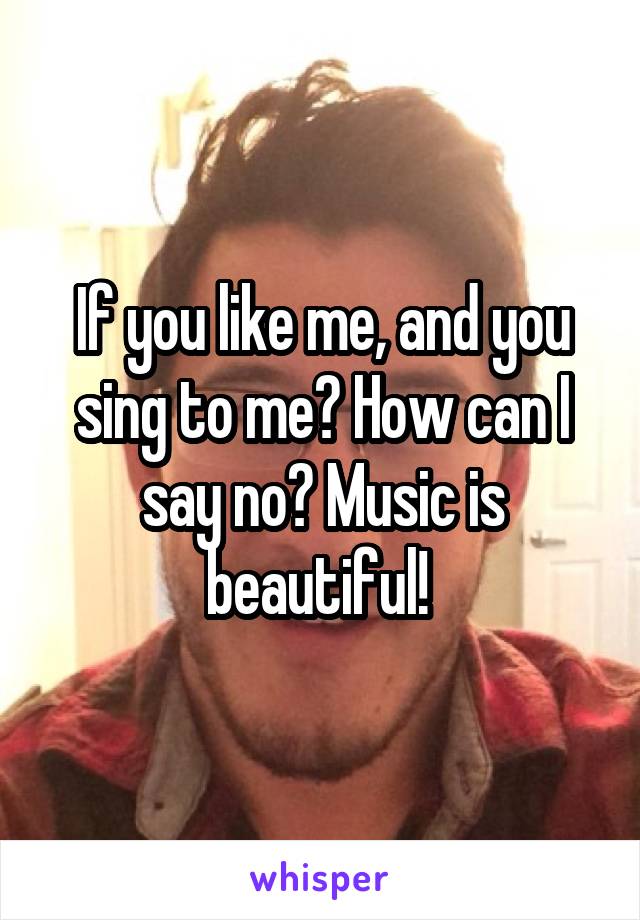 If you like me, and you sing to me? How can I say no? Music is beautiful! 