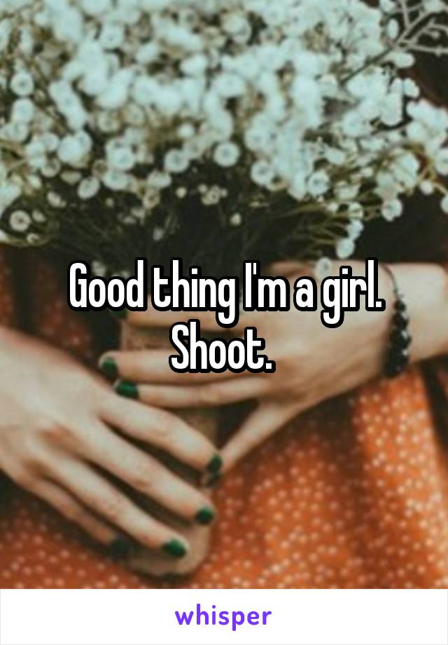 Good thing I'm a girl. Shoot. 