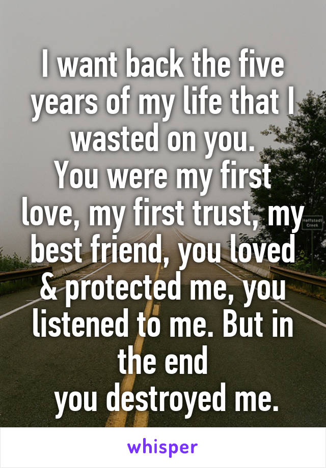I want back the five years of my life that I wasted on you.
You were my first love, my first trust, my best friend, you loved & protected me, you listened to me. But in the end
 you destroyed me.