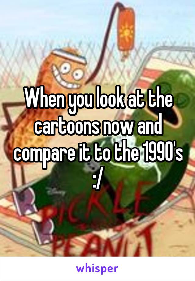 When you look at the cartoons now and compare it to the 1990's :/
