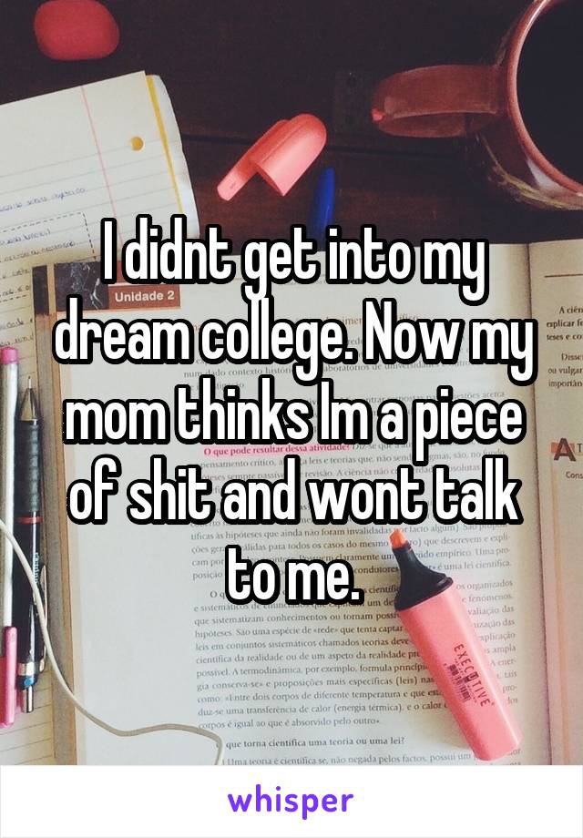 I didnt get into my dream college. Now my mom thinks Im a piece of shit and wont talk to me.