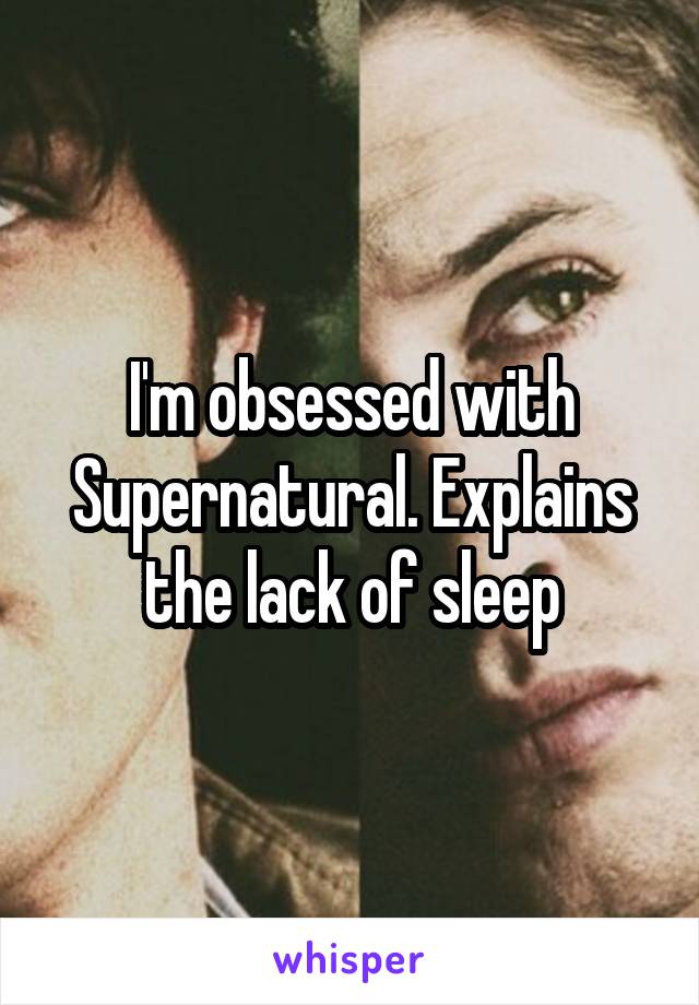 I'm obsessed with Supernatural. Explains the lack of sleep