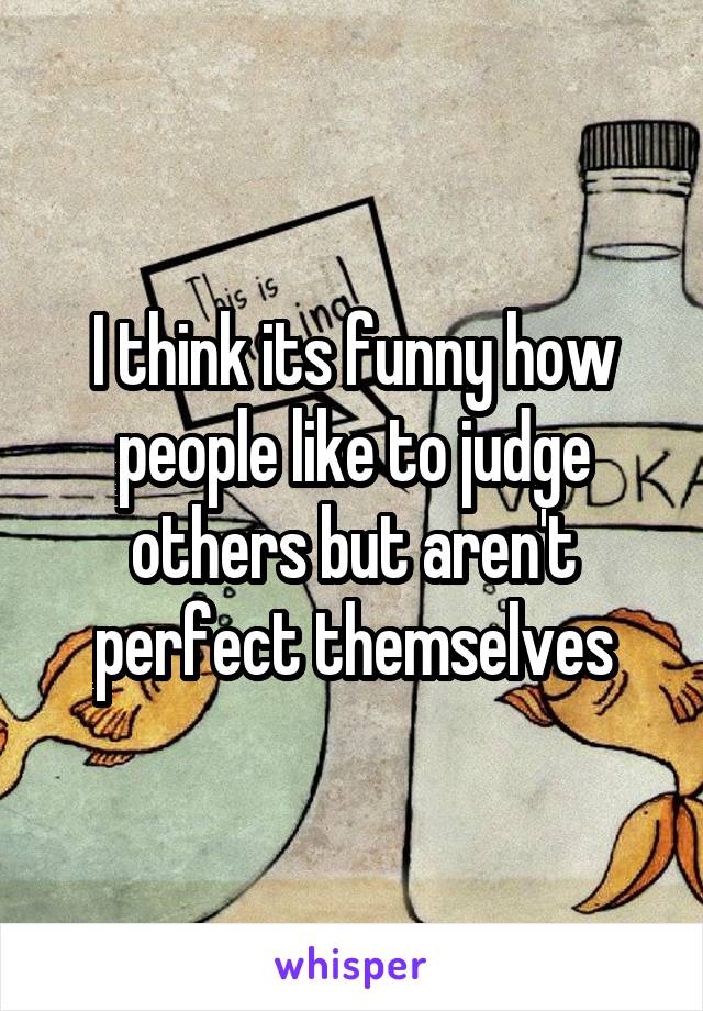 I think its funny how people like to judge others but aren't perfect themselves