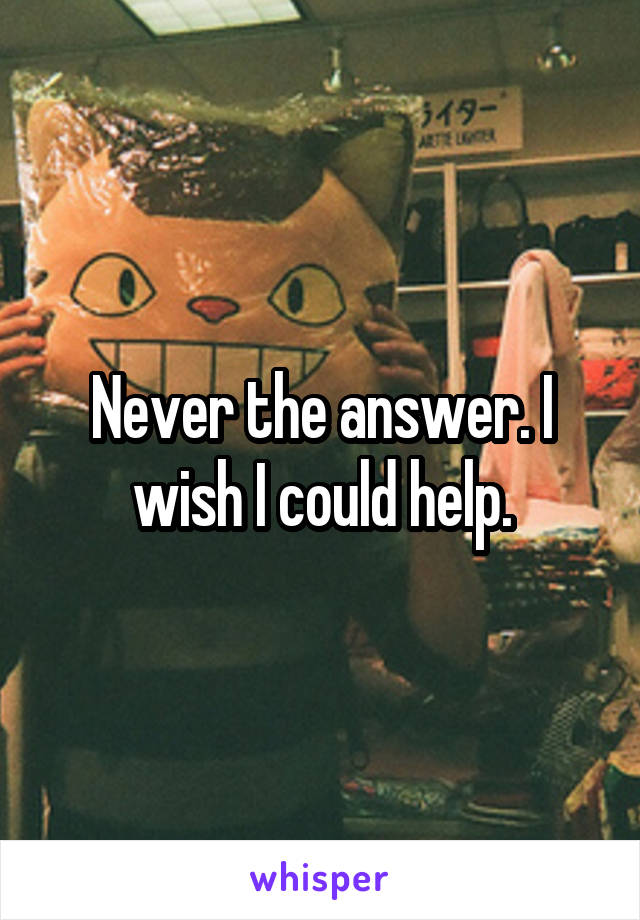 Never the answer. I wish I could help.