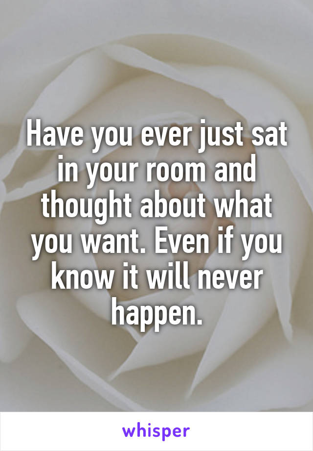 Have you ever just sat in your room and thought about what you want. Even if you know it will never happen.