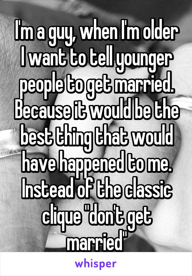 I'm a guy, when I'm older I want to tell younger people to get married. Because it would be the best thing that would have happened to me. Instead of the classic clique "don't get married"