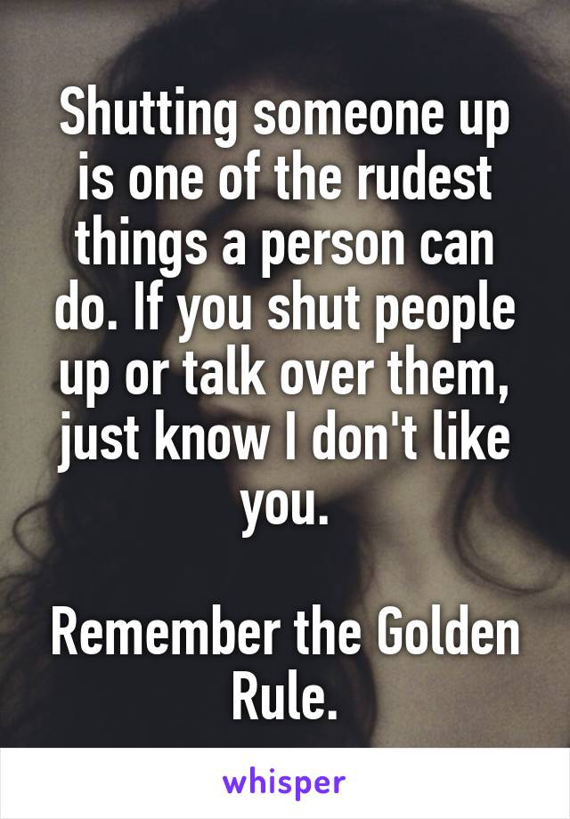 Shutting someone up is one of the rudest things a person can do. If you shut people up or talk over them, just know I don't like you.

Remember the Golden Rule.