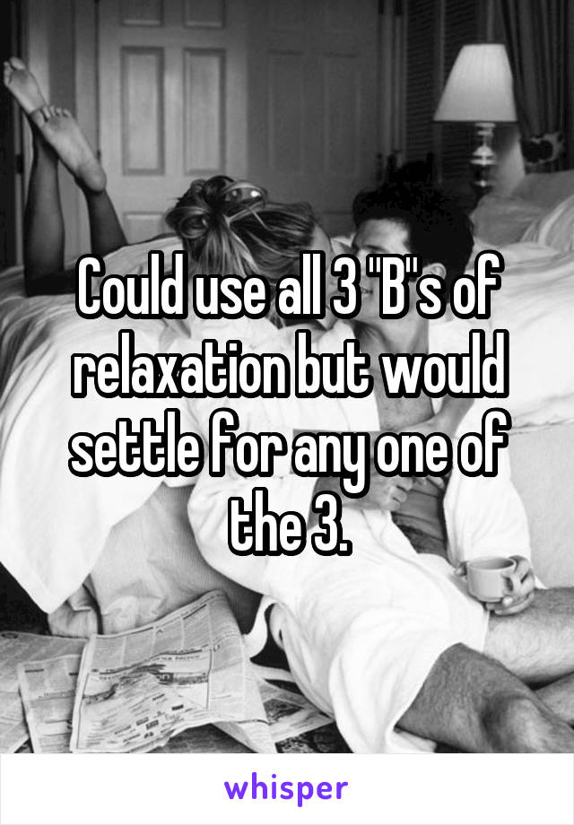 Could use all 3 "B"s of relaxation but would settle for any one of the 3.