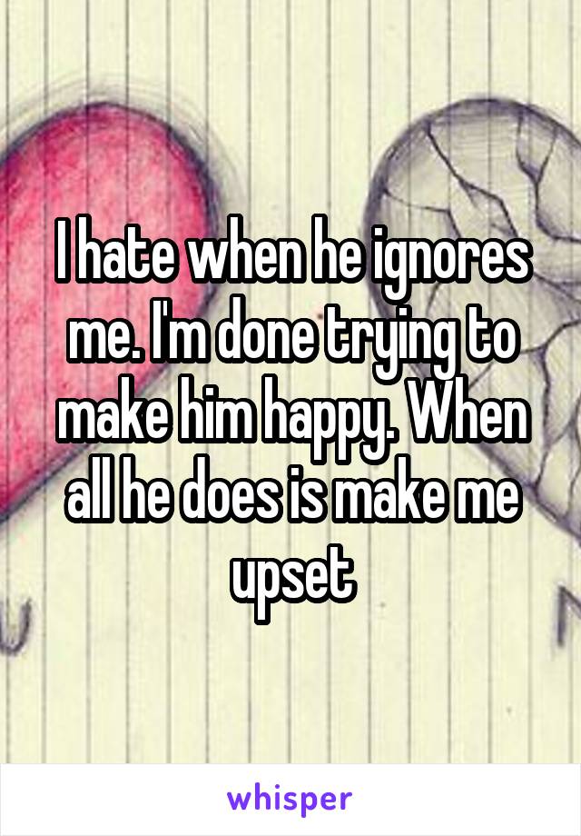 I hate when he ignores me. I'm done trying to make him happy. When all he does is make me upset