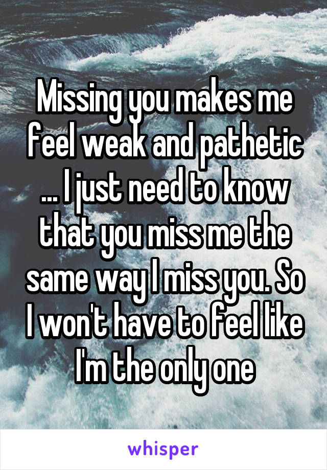 Missing you makes me feel weak and pathetic ... I just need to know that you miss me the same way I miss you. So I won't have to feel like I'm the only one