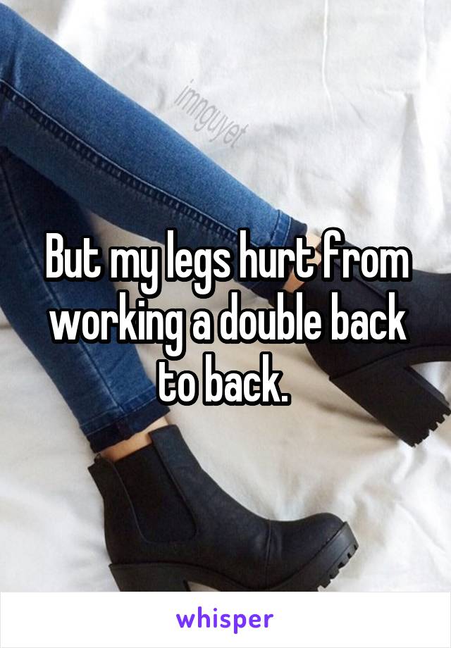 But my legs hurt from working a double back to back. 