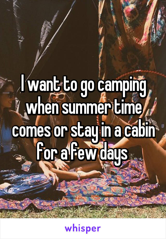 I want to go camping when summer time comes or stay in a cabin for a few days 