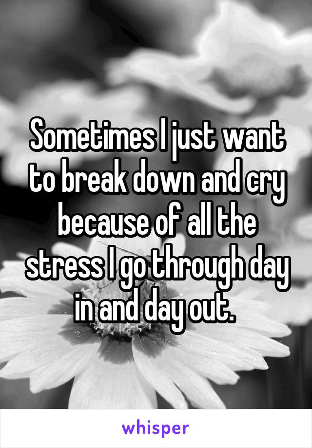 Sometimes I just want to break down and cry because of all the stress I go through day in and day out. 