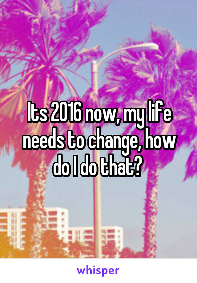 Its 2016 now, my life needs to change, how do I do that? 