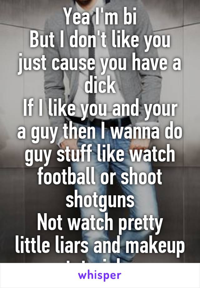 Yea I'm bi
But I don't like you just cause you have a dick
If I like you and your a guy then I wanna do guy stuff like watch football or shoot shotguns
Not watch pretty little liars and makeup tutorials 