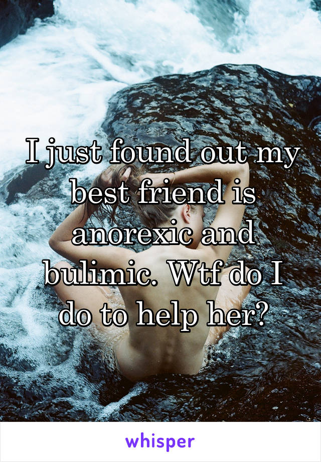 I just found out my best friend is anorexic and bulimic. Wtf do I do to help her?