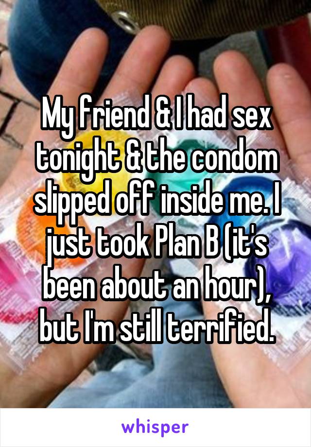 My friend & I had sex tonight & the condom slipped off inside me. I just took Plan B (it's been about an hour), but I'm still terrified.