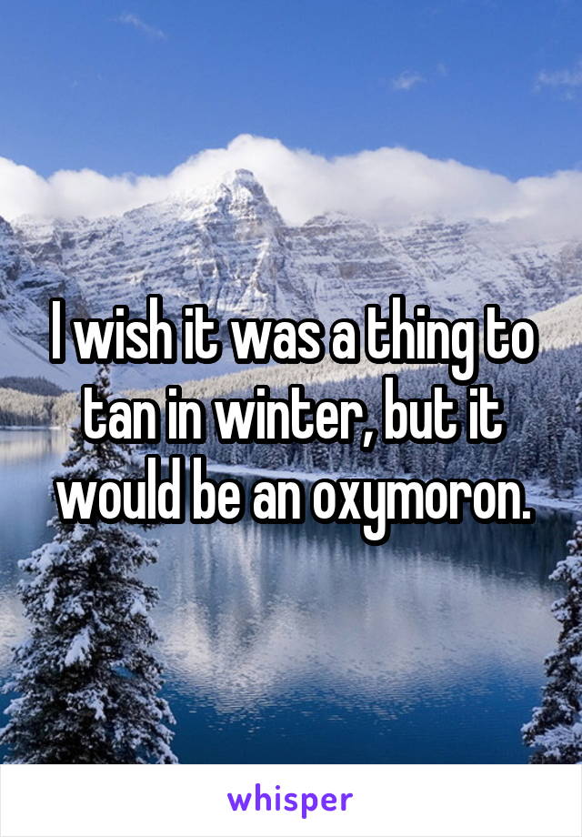 I wish it was a thing to tan in winter, but it would be an oxymoron.
