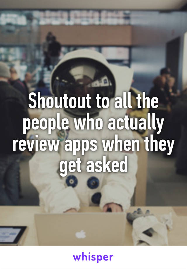 Shoutout to all the people who actually review apps when they get asked