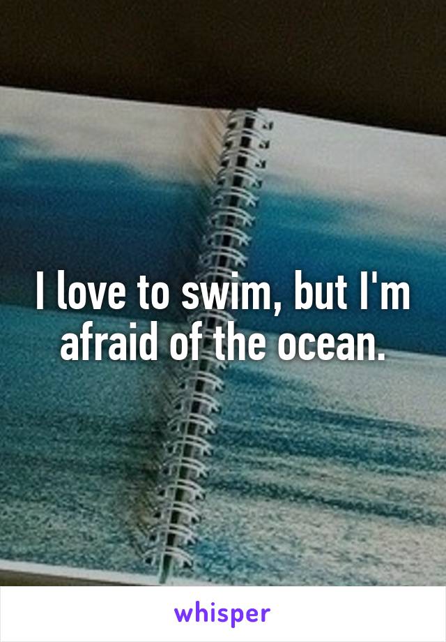 I love to swim, but I'm afraid of the ocean.