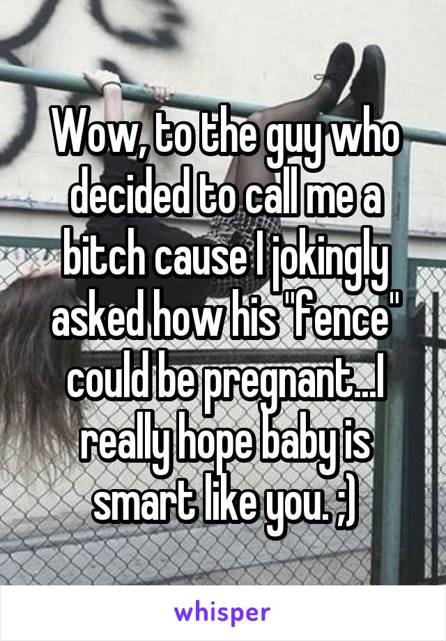 Wow, to the guy who decided to call me a bitch cause I jokingly asked how his "fence" could be pregnant...I really hope baby is smart like you. ;)
