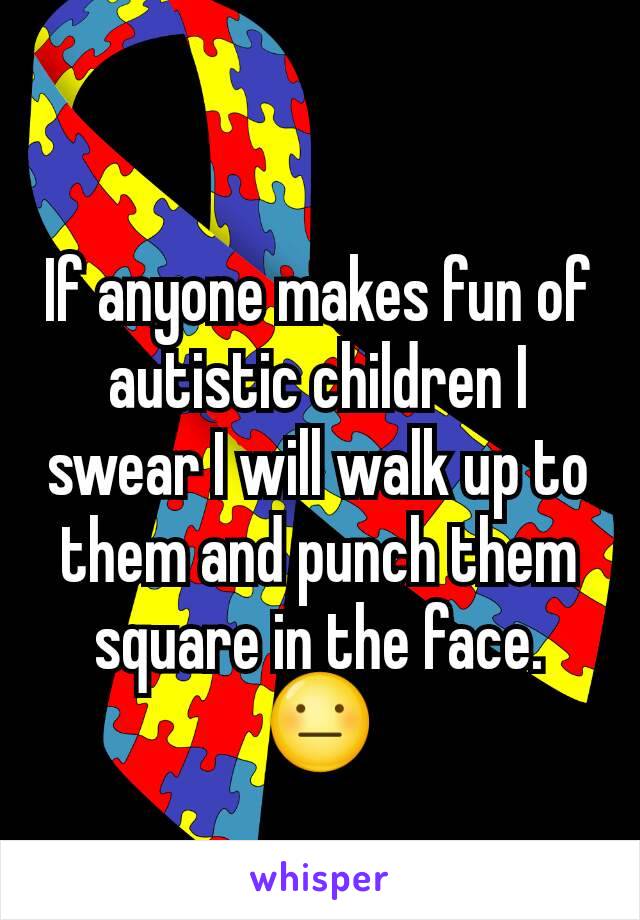 If anyone makes fun of autistic children I swear I will walk up to them and punch them square in the face.
😐
