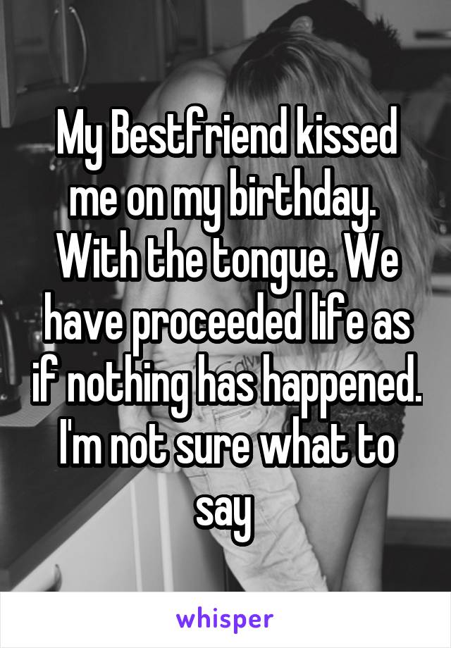 My Bestfriend kissed me on my birthday.  With the tongue. We have proceeded life as if nothing has happened. I'm not sure what to say 