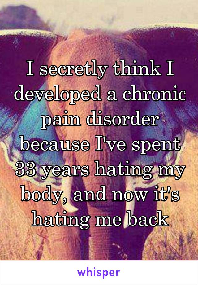 I secretly think I developed a chronic pain disorder because I've spent 33 years hating my body, and now it's hating me back