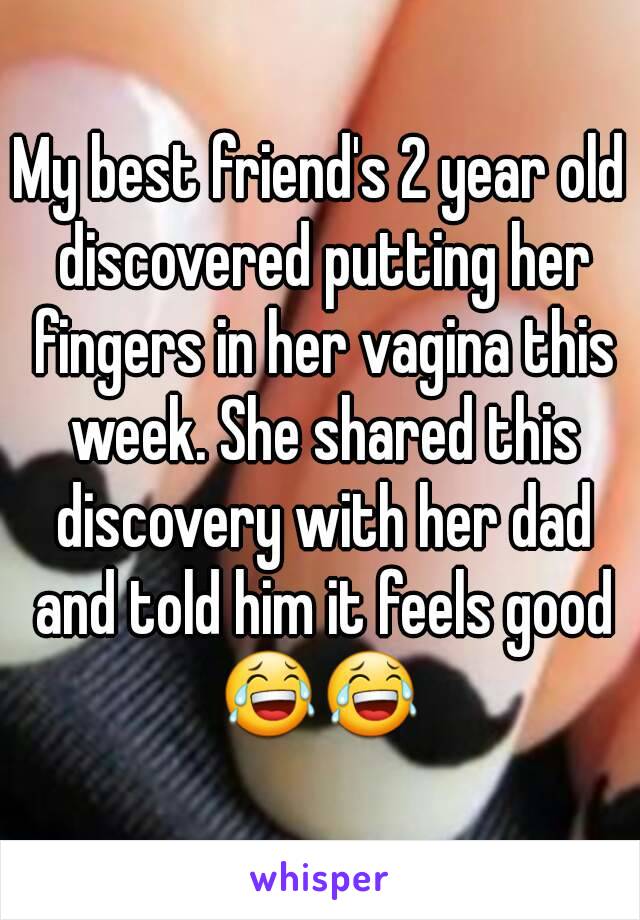 My best friend's 2 year old discovered putting her fingers in her vagina this week. She shared this discovery with her dad and told him it feels good
😂😂