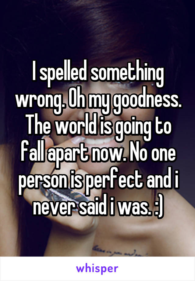 I spelled something wrong. Oh my goodness. The world is going to fall apart now. No one person is perfect and i never said i was. :)