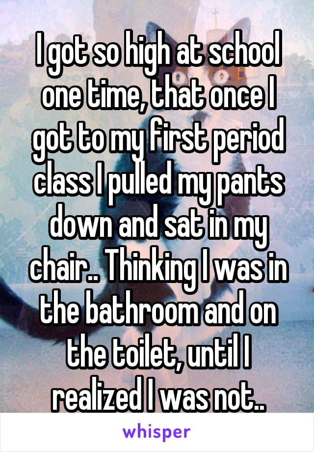 I got so high at school one time, that once I got to my first period class I pulled my pants down and sat in my chair.. Thinking I was in the bathroom and on the toilet, until I realized I was not..