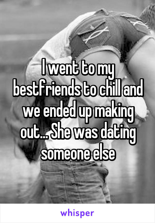 I went to my bestfriends to chill and we ended up making out... She was dating someone else