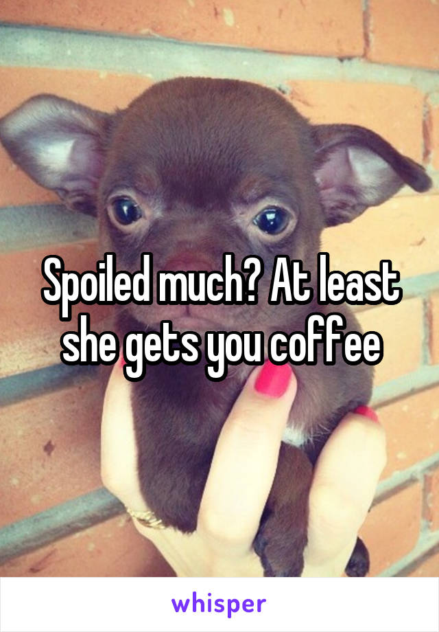 Spoiled much? At least she gets you coffee
