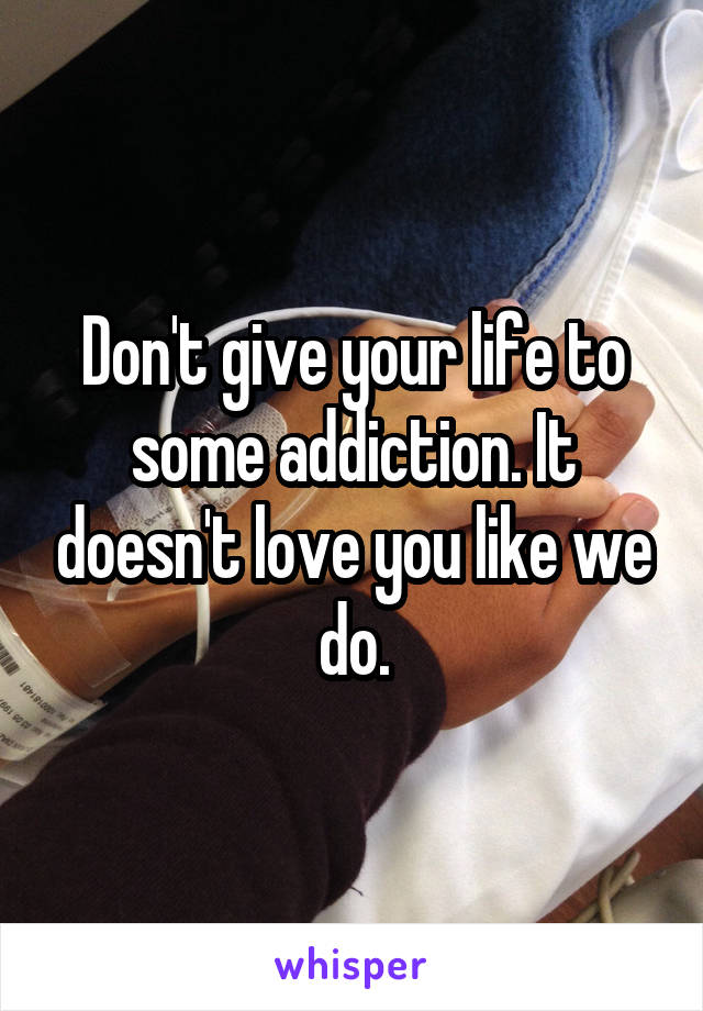 Don't give your life to some addiction. It doesn't love you like we do.