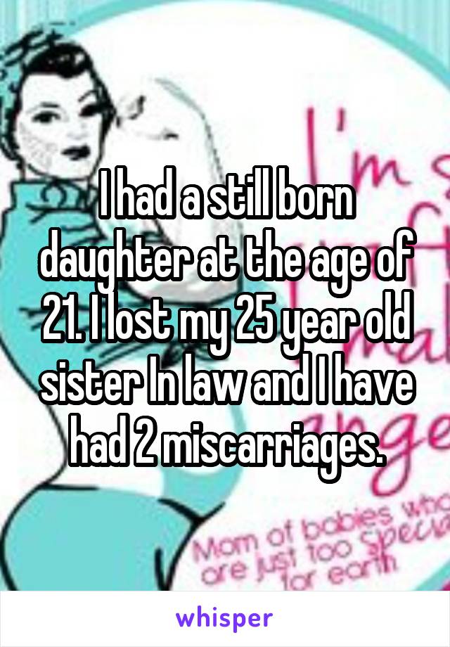 I had a still born daughter at the age of 21. I lost my 25 year old sister In law and I have had 2 miscarriages.