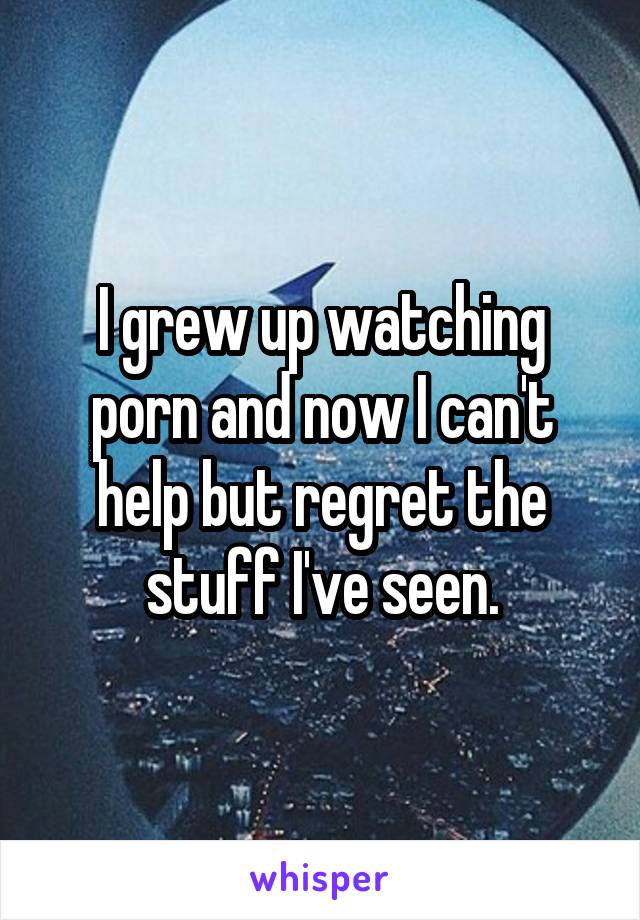 I grew up watching porn and now I can't help but regret the stuff I've seen.