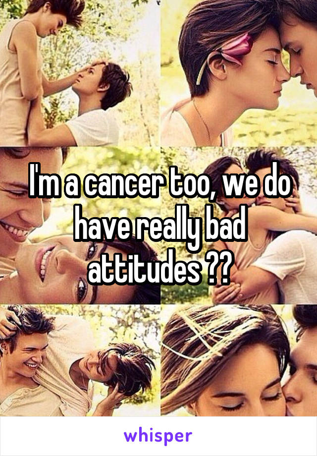 I'm a cancer too, we do have really bad attitudes 😂😂