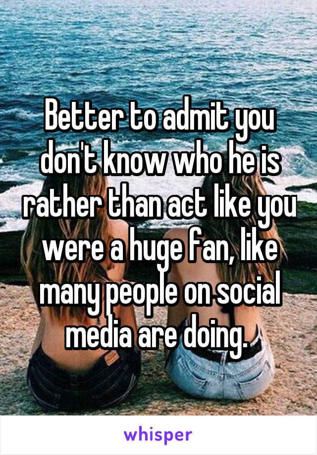 Better to admit you don't know who he is rather than act like you were a huge fan, like many people on social media are doing. 