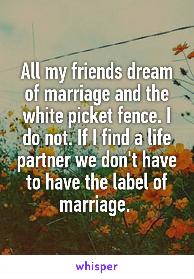 All my friends dream of marriage and the white picket fence. I do not. If I find a life partner we don't have to have the label of marriage. 