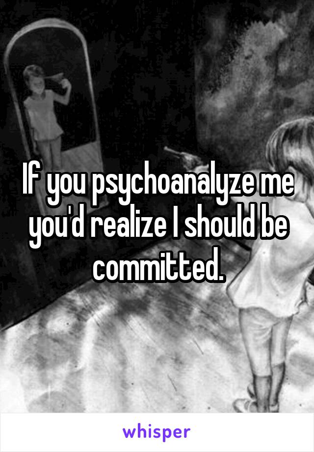 If you psychoanalyze me you'd realize I should be committed.