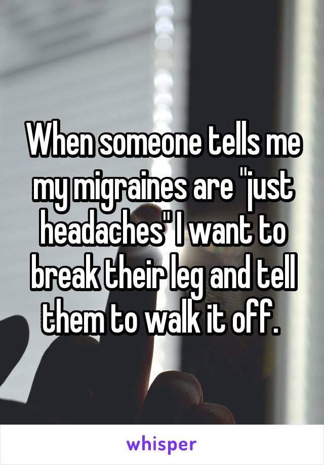 When someone tells me my migraines are "just headaches" I want to break their leg and tell them to walk it off. 