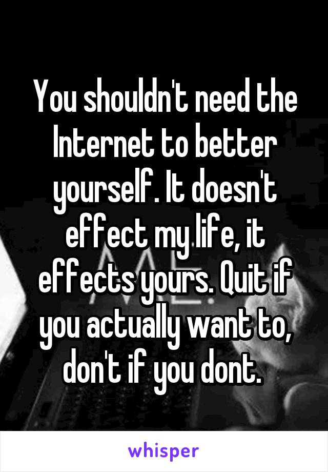 You shouldn't need the Internet to better yourself. It doesn't effect my life, it effects yours. Quit if you actually want to, don't if you dont. 