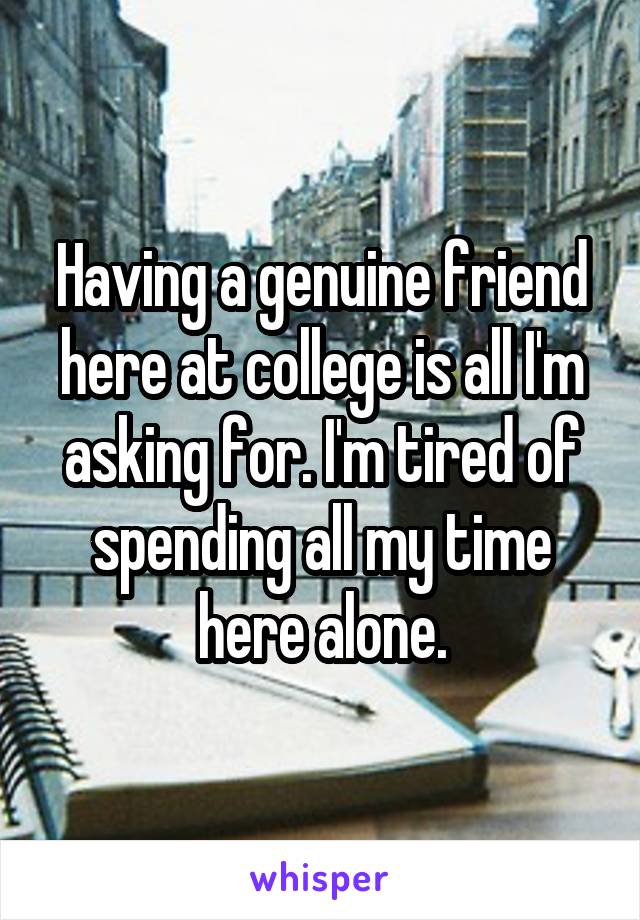 Having a genuine friend here at college is all I'm asking for. I'm tired of spending all my time here alone.