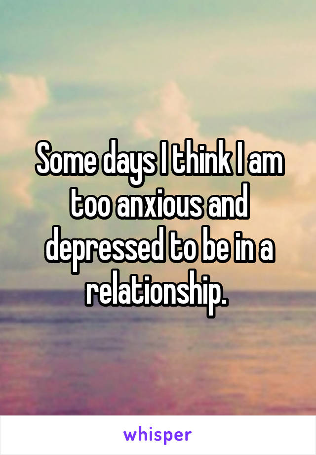Some days I think I am too anxious and depressed to be in a relationship. 